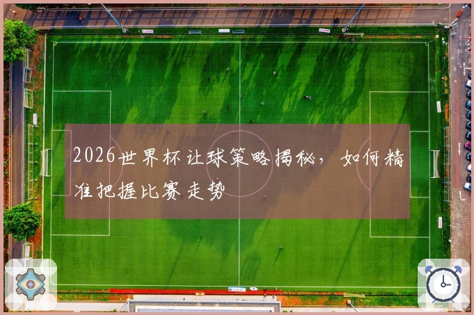 2026世界杯让球策略揭秘，如何精准把握比赛走势