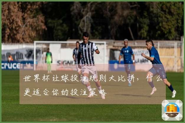 世界杯让球投注规则大比拼，什么更适合你的投注策略