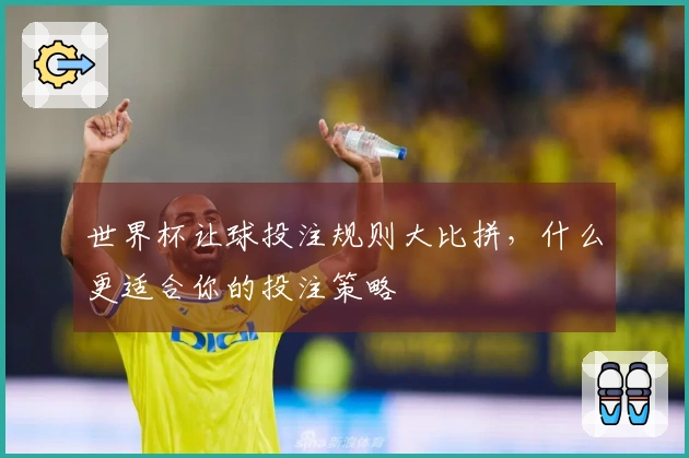 世界杯让球投注规则大比拼，什么更适合你的投注策略