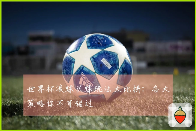 世界杯滚球买球玩法大比拼：各大策略你不可错过